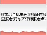 丹东冶金机电环评师证在哪里报考(丹东环评师报考点)