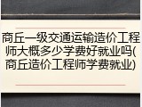 商丘一级交通运输造价工程师大概多少学费好就业吗(商丘造价工程师学费就业)