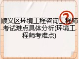 顺义区环境工程咨询工程师考试难点具体分析(环境工程师考难点)