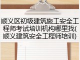 顺义区初级建筑施工安全工程师考试培训机构哪里找(顺义建筑安全工程师培训)