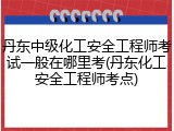 丹东中级化工安全工程师考试一般在哪里考(丹东化工安全工程师考点)