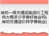 潍坊一级交通运输造价工程师大概多少学费好就业吗(潍坊交通造价师学费就业)