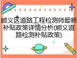 顺义区道路工程检测师最新补贴政策详情分析(顺义道路检测补贴政策)