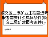 顺义区二级矿业工程建造师报考需要什么具体条件(顺义二级矿建报考条件)