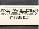 顺义区一级矿业工程建造师考试去哪里线下报名(顺义矿业师报名点)