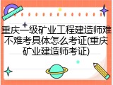 重庆一级矿业工程建造师难不难考具体怎么考证(重庆矿业建造师考证)