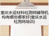 重庆水运材料检测师辅导机构有哪些哪家好(重庆水运检测师培训)