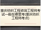 重庆纺织工程咨询工程师考试一般在哪里考(重庆纺织工程师考点)