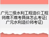 广元二级水利工程造价工程师难不难考具体怎么考证(广元水利造价师考证)