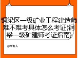 铜梁区一级矿业工程建造师难不难考具体怎么考证(铜梁一级矿建师考证指南)