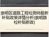 崇明区道路工程检测师最新补贴政策详情分析(崇明路检补贴新政)