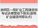 崇明区一级矿业工程建造师考试去哪里线下报名(崇明矿业建造师报名点)