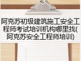 阿克苏初级建筑施工安全工程师考试培训机构哪里找(阿克苏安全工程师培训)