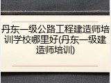 丹东一级公路工程建造师培训学校哪里好(丹东一级建造师培训)