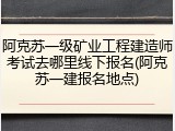 阿克苏一级矿业工程建造师考试去哪里线下报名(阿克苏一建报名地点)