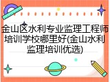金山区水利专业监理工程师培训学校哪里好(金山水利监理培训优选)