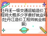 牡丹江一级交通运输造价工程师大概多少学费好就业吗(牡丹江造价工程师就业前景)