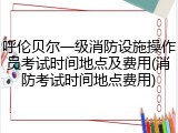 呼伦贝尔一级消防设施操作员考试时间地点及费用(消防考试时间地点费用)