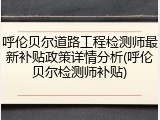 呼伦贝尔道路工程检测师最新补贴政策详情分析(呼伦贝尔检测师补贴)