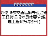 呼伦贝尔交通运输专业监理工程师证报考具体要求(监理工程师报考条件)