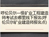 呼伦贝尔一级矿业工程建造师考试去哪里线下报名(呼伦贝尔矿业建造师报名点)