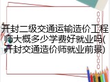 开封二级交通运输造价工程师大概多少学费好就业吗(开封交通造价师就业前景)