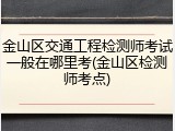 金山区交通工程检测师考试一般在哪里考(金山区检测师考点)