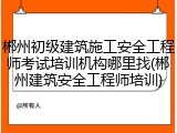 郴州初级建筑施工安全工程师考试培训机构哪里找(郴州建筑安全工程师培训)