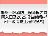 郴州一级消防工程师报名官网入口及2025报名时间(郴州一级消防工程师报名)