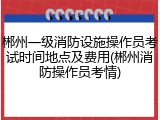 郴州一级消防设施操作员考试时间地点及费用(郴州消防操作员考情)