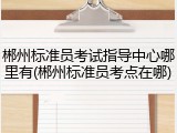 郴州标准员考试指导中心哪里有(郴州标准员考点在哪)