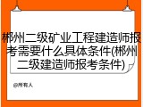 郴州二级矿业工程建造师报考需要什么具体条件(郴州二级建造师报考条件)