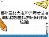 郴州建材火电环评师考试培训机构哪里找(郴州环评师培训)