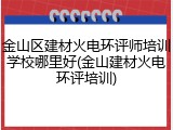 金山区建材火电环评师培训学校哪里好(金山建材火电环评培训)