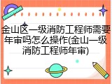 金山区一级消防工程师需要年审吗怎么操作(金山一级消防工程师年审)