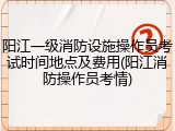 阳江一级消防设施操作员考试时间地点及费用(阳江消防操作员考情)