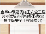 宜昌中级建筑施工安全工程师考试培训机构哪里找(宜昌中级安全工程师培训)