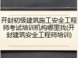 开封初级建筑施工安全工程师考试培训机构哪里找(开封建筑安全工程师培训)