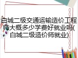 白城二级交通运输造价工程师大概多少学费好就业吗(白城二级造价师就业)
