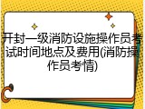 开封一级消防设施操作员考试时间地点及费用(消防操作员考情)