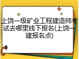 上饶一级矿业工程建造师考试去哪里线下报名(上饶一建报名点)