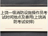 上饶一级消防设施操作员考试时间地点及费用(上饶消防考试安排)