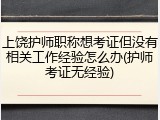 上饶护师职称想考证但没有相关工作经验怎么办(护师考证无经验)