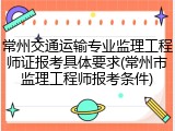 常州交通运输专业监理工程师证报考具体要求(常州市监理工程师报考条件)
