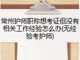 常州护师职称想考证但没有相关工作经验怎么办(无经验考护师)