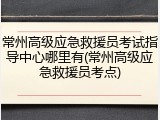 常州高级应急救援员考试指导中心哪里有(常州高级应急救援员考点)