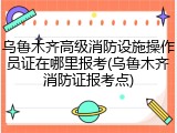 乌鲁木齐高级消防设施操作员证在哪里报考(乌鲁木齐消防证报考点)
