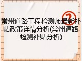 常州道路工程检测师最新补贴政策详情分析(常州道路检测补贴分析)