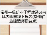 常州一级矿业工程建造师考试去哪里线下报名(常州矿业建造师报名点)