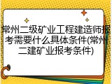 常州二级矿业工程建造师报考需要什么具体条件(常州二建矿业报考条件)